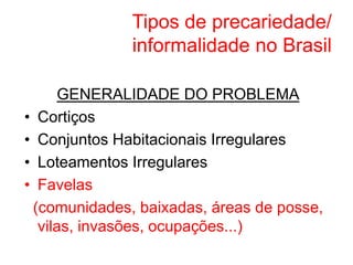 Tipos de precariedade/
informalidade no Brasil
GENERALIDADE DO PROBLEMA
• Cortiços
• Conjuntos Habitacionais Irregulares
• Loteamentos Irregulares
• Favelas
(comunidades, baixadas, áreas de posse,
vilas, invasões, ocupações...)
 