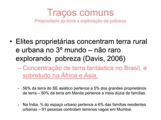 Traços comuns
Propriedade da terra x exploração da pobreza
• Elites proprietárias concentram terra rural
e urbana no 3º mundo – não raro
explorando pobreza (Davis, 2006)
– Concentração de terra fantástica no Brasil, e
sobretudo na África e Ásia.
- 56% da terra do SE asiático pertence a 5% dos grandes proprietários
de terra – 50% da terra em Manila pertence a meia dúzia de famílias.
- Na Índia, ¾ do espaço urbano pertence a 6% das famílias residentes
urbanas – 91 pessoas controlam terrenos vagos em Mumbai.
 