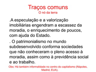 Traços comuns
O nó da terra
.A especulação e a valorização
imobiliárias engendram a escassez da
moradia, o enriquecimento de poucos,
com ajuda do Estado.
. O patrimonialismo no mundo
subdesenvolvido conforma sociedades
que não conheceram o pleno acesso à
moradia, assim como à previdência social
e ao trabalho.
Obs: Há também informalidade no centro do capitalismo (Nápoles,
Madrid, EUA).
 
