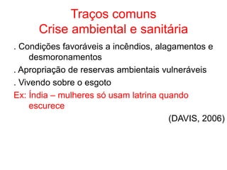 Traços comuns
Crise ambiental e sanitária
. Condições favoráveis a incêndios, alagamentos e
desmoronamentos
. Apropriação de reservas ambientais vulneráveis
. Vivendo sobre o esgoto
Ex: Índia – mulheres só usam latrina quando
escurece
(DAVIS, 2006)
 