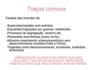 Traços comuns
Favelas são oriundas de:
. Superurbanizações com pobreza
. Expulsões/migrações por guerras, catástrofes
. Processos de segregação, racismo etc.
. Recessões econômicas (como na AL)
. Altíssimo crescimento urbano/econômico sem
desenvolvimento social(ex:Índia e China)
. Tragédias como desmoronamento, enchentes, incêndios,
terremotos
URBANIZAÇÃO ALIADA A SALÁRIOS QUE NÃO
INCLUEM O VALOR DA MORADIA E MERCADOS
HABITACIONAIS QUE NÃO ATINGEM A BAIXA RENDA
 