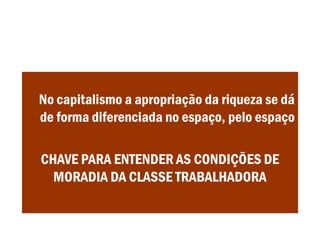 No capitalismo a apropriação da riqueza se dá
de forma diferenciada no espaço, pelo espaço
CHAVE PARA ENTENDER AS CONDIÇÕES DE
MORADIA DA CLASSE TRABALHADORA
 