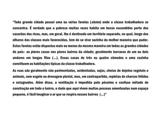 “Toda grande cidade possui uma ou várias favelas (slums) onde a classe trabalhadora se
concentra. É verdade que a pobreza muitas vezes habita em becos escondidos perto dos
casarões dos ricos, mas, em geral, lhe é destinado um território separado, no qual, longe dos
olhares das classes mais favorecidas, tem de se virar sozinha da melhor maneira que puder.
Estas favelas estão dispostas mais ou menos da mesma maneira em todas as grandes cidades
do país– as piores casas nos piores bairros da cidade; geralmente barracos de um ou dois
andares em longas filas (...). Essas casas de três ou quatro cômodos e uma cozinha
constituem as habitações típicas da classe trabalhadora.
As ruas são geralmente não pavimentadas, acidentadas, sujas, cheias de dejetos vegetais e
animais, sem esgoto ou drenagem pluvial, mas, em contrapartida, repletas de charcos fétidos
e estagnados. Além disso, a ventilação é impedida pelo péssimo e confuso método de
construção em todo o bairro, e dado que aqui vivem muitas pessoas amontoadas num espaço
pequeno, é fácil imaginar o ar que se respira nesses bairros (...)”
 