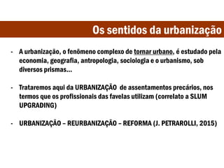 Os sentidos da urbanização
- A urbanização, o fenômeno complexo de tornar urbano, é estudado pela
economia, geografia, antropologia, sociologia e o urbanismo, sob
diversos prismas...
- Trataremos aqui da URBANIZAÇÃO de assentamentos precários, nos
termos que os profissionais das favelas utilizam (correlato a SLUM
UPGRADING)
- URBANIZAÇÃO – REURBANIZAÇÃO – REFORMA (J. PETRAROLLI, 2015)
 