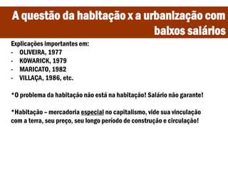 A questão da habitação x a urbanização com
baixos salários
Explicações importantes em:
- OLIVEIRA, 1977
- KOWARICK, 1979
- MARICATO, 1982
- VILLAÇA, 1986, etc.
*O problema da habitação não está na habitação! Salário não garante!
*Habitação – mercadoria especial no capitalismo, vide sua vinculação
com a terra, seu preço, seu longo período de construção e circulação!
 