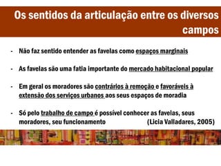 Os sentidos da articulação entre os diversos
campos
- Não faz sentido entender as favelas como espaços marginais
- As favelas são uma fatia importante do mercado habitacional popular
- Em geral os moradores são contrários à remoção e favoráveis à
extensão dos serviços urbanos aos seus espaços de moradia
- Só pelo trabalho de campo é possível conhecer as favelas, seus
moradores, seu funcionamento (Licia Valladares, 2005)
 