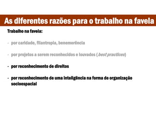As diferentes razões para o trabalho na favela
Trabalho na favela:
- por caridade, filantropia, benemerência
- por projetos a serem reconhecidos e louvados (best practices)
- por reconhecimento de direitos
- por reconhecimento de uma inteligência na forma de organização
socioespacial
 