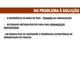 DO PROBLEMA À SOLUÇÃO
- A EXPERIÊNCIA DE BRÁS DE PINA – PIONEIRA NA URBANIZAÇÃO
- OS ENSAIOS METODOLÓGICOS PARA UMA URBANIZAÇÃO
PARTICIPATIVA
- UM MARCO POIS SE CONTRAPÕE A TENDÊNCIAS AUTORITÁRIAS DE
ERRADICAÇÃO DE FAVELAS
 