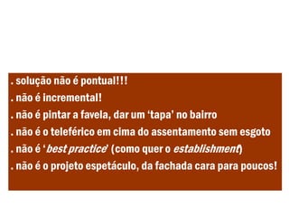 . solução não é pontual!!!
. não é incremental!
. não é pintar a favela, dar um ‘tapa’ no bairro
. não é o teleférico em cima do assentamento sem esgoto
. não é ‘best practice’ (como quer o establishment)
. não é o projeto espetáculo, da fachada cara para poucos!
 