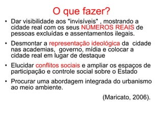 O que fazer?
• Dar visibilidade aos "invisíveis" , mostrando a
cidade real com os seus NÚMEROS REAIS de
pessoas excluídas e assentamentos ilegais.
• Desmontar a representação ideológica da cidade
nas academias, governo, mídia e colocar a
cidade real em lugar de destaque
• Elucidar conflitos sociais e ampliar os espaços de
participação e controle social sobre o Estado
• Procurar uma abordagem integrada do urbanismo
ao meio ambiente.
(Maricato, 2006).
 