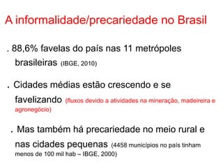 A informalidade/precariedade no Brasil
. 88,6% favelas do país nas 11 metrópoles
brasileiras (IBGE, 2010)
. Cidades médias estão crescendo e se
favelizando (fluxos devido a atividades na mineração, madeireira e
agronegócio)
. Mas também há precariedade no meio rural e
nas cidades pequenas (4458 municípios no país tinham
menos de 100 mil hab – IBGE, 2000)
 