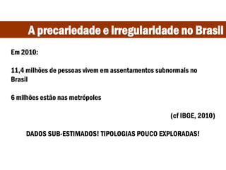 A precariedade e irregularidade no Brasil
Em 2010:
11,4 milhões de pessoas vivem em assentamentos subnormais no
Brasil
6 milhões estão nas metrópoles
(cf IBGE, 2010)
DADOS SUB-ESTIMADOS! TIPOLOGIAS POUCO EXPLORADAS!
 