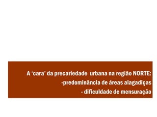 A ‘cara’ da precariedade urbana na região NORTE:
-predominância de áreas alagadiças
- dificuldade de mensuração
 