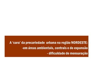 A ‘cara’ da precariedade urbana na região NORDESTE:
-em áreas ambientais, centrais e de expansão
- dificuldade de mensuração
 