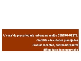 A ‘cara’ da precariedade urbana na região CENTRO-OESTE:
-Satélites de cidades planejadas
-Favelas recentes, padrão horizontal
- dificuldade de mensuração
 