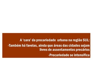 A ‘cara’ da precariedade urbana na região SUL:
-Também há favelas, ainda que áreas das cidades sejam
livres de assentamentos precários
-Precariedade se intensifica
 