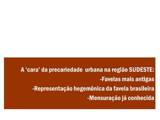 A ‘cara’ da precariedade urbana na região SUDESTE:
-Favelas mais antigas
-Representação hegemônica da favela brasileira
-Mensuração já conhecida
 
