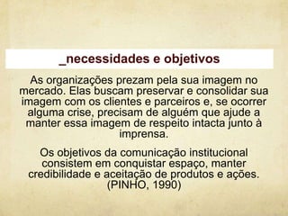 _necessidades e objetivos
  As organizações prezam pela sua imagem no
mercado. Elas buscam preservar e consolidar sua
imagem com os clientes e parceiros e, se ocorrer
 alguma crise, precisam de alguém que ajude a
 manter essa imagem de respeito intacta junto à
                   imprensa.
   Os objetivos da comunicação institucional
    consistem em conquistar espaço, manter
 credibilidade e aceitação de produtos e ações.
                  (PINHO, 1990)
 