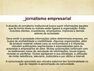 _jornalismo empresarial
A atuação do jornalismo institucional busca suprir informações àqueles
  que de forma direta ou indireta estão ligados à organização. Estão
   incluídos clientes, investidores, empresários, imprensa e demais
                          setores da sociedade.
Deve emitir à sociedade informações sobre determinada empresa, em
 busca de confiabilidade e credibilidade. Algumas organizações, além
   de produzir material voltado para os consumidores e à imprensa,
     veiculam publicações segmentadas e especializadas para os
acionistas e empresários do setor. Muitas corporações continuam com
  os tradicionais meios de veiculação de informações: house-organs,
revistas ou panfletos. Outras agregaram à sua estratégia, a utilização
  de mídia radiofônica, televisiva, publicitária e por último a Internet.
A comunicação associada aos veículos externos tem funcionalidade no
          que diz respeito à aproximação da comunidade.
 
