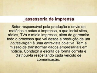 _assessoria de imprensa
    Setor responsável pela produção e envio de
  matérias e notas à imprensa, o que inclui sites,
 rádios, TVs e mídia impressa, além de gerenciar
todo o processo que vai desde a produção de um
   house-organ à uma entrevista coletiva. Tem a
  missão de transformar dados empresariais em
   notícia. Conduzir a escrita de forma correta e
      distribuí-la respeitando cada veículo de
                     comunicação.
 