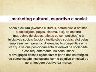 _marketing cultural, esportivo e social

Apoio à cultura (eventos culturais, patrocínios a artistas,
      a exposições, peças, cinema, etc), ao esporte
    (patrocínio de clubes, atletas ou competições) e à
iniciativas sociais (apoio a instituições sociais, etc) pelas
 empresas vem gerando diferenciação competitiva uma
 vez que se cria posicionamento favorável na sociedade
           e conseqüentemente, no consumidor.
 A divulgação dessas ações fazem parte das estratégias
de comunicação institucional com o objetivo principal de
             gerar imagem positiva da marca.
 