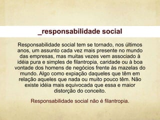 _responsabilidade social
 Responsabilidade social tem se tornado, nos últimos
 anos, um assunto cada vez mais presente no mundo
   das empresas, mas muitas vezes vem associado à
 idéia pura e simples de filantropia, caridade ou à boa
vontade dos homens de negócios frente às mazelas do
   mundo. Algo como expiação daqueles que têm em
  relação aqueles que nada ou muito pouco têm. Não
     existe idéia mais equivocada que essa e maior
                  distorção do conceito.
      Responsabilidade social não é filantropia.
 