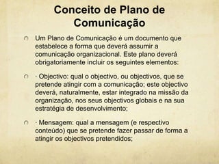 Conceito de Plano de
         Comunicação
Um Plano de Comunicação é um documento que
estabelece a forma que deverá assumir a
comunicação organizacional. Este plano deverá
obrigatoriamente incluir os seguintes elementos:

· Objectivo: qual o objectivo, ou objectivos, que se
pretende atingir com a comunicação; este objectivo
deverá, naturalmente, estar integrado na missão da
organização, nos seus objectivos globais e na sua
estratégia de desenvolvimento;

· Mensagem: qual a mensagem (e respectivo
conteúdo) que se pretende fazer passar de forma a
atingir os objectivos pretendidos;
 