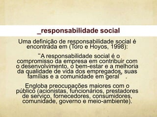 _responsabilidade social
Uma definição de responsabilidade social é
  encontrada em (Toro e Hoyos, 1998):
      “A responsabilidade social é o
compromisso da empresa em contribuir com
o desenvolvimento, o bem-estar e a melhoria
da qualidade de vida dos empregados, suas
    famílias e a comunidade em geral”.
   Engloba preocupações maiores com o
público (acionistas, funcionários, prestadores
  de serviço, fornecedores, consumidores,
  comunidade, governo e meio-ambiente).
 