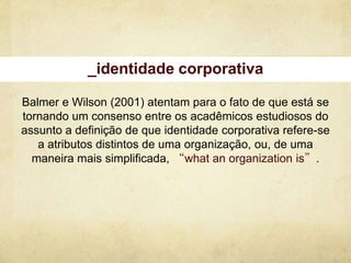 _identidade corporativa

Balmer e Wilson (2001) atentam para o fato de que está se
tornando um consenso entre os acadêmicos estudiosos do
assunto a definição de que identidade corporativa refere-se
   a atributos distintos de uma organização, ou, de uma
  maneira mais simplificada, “what an organization is”.
 