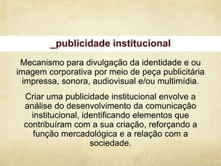 _publicidade institucional
 Mecanismo para divulgação da identidade e ou
imagem corporativa por meio de peça publicitária
  impressa, sonora, audiovisual e/ou multimídia.
 Criar uma publicidade institucional envolve a
 análise do desenvolvimento da comunicação
   institucional, identificando elementos que
 contribuíram com a sua criação, reforçando a
    função mercadológica e a relação com a
                    sociedade.
 