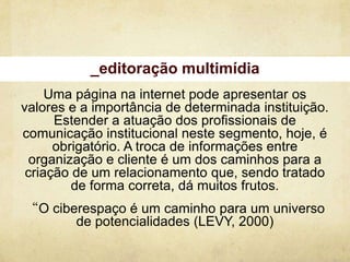 _editoração multimídia
     Uma página na internet pode apresentar os
valores e a importância de determinada instituição.
      Estender a atuação dos profissionais de
comunicação institucional neste segmento, hoje, é
      obrigatório. A troca de informações entre
  organização e cliente é um dos caminhos para a
 criação de um relacionamento que, sendo tratado
         de forma correta, dá muitos frutos.
“O ciberespaço é um caminho para um universo
       de potencialidades (LEVY, 2000)
 
