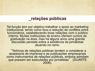 _relações públicas
Tal função tem por objetivo trabalhar o apoio ao marketing
institucional, tendo como foco a redução de conflitos entre
 funcionários, estabelecendo boas relações com o público
  interno. Muitas instituições de ensino ofertam cursos de
    graduação na área, mas há alguns anos uma grande
     discussão persiste sobre a existência de jornalistas
                      atuando no ramo.
 “Teóricos de relações públicas tendem a considerar a
  assessoria de imprensa e as publicações empresariais
como instrumentos de relações públicas, embora admitam
 que possam ser executadas por jornalistas” (DUARTE
                         2006).
 