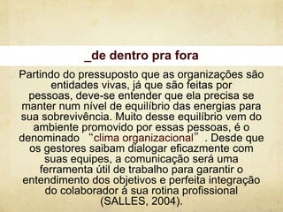 _de dentro pra fora
Partindo do pressuposto que as organizações são
       entidades vivas, já que são feitas por
  pessoas, deve-se entender que ela precisa se
manter num nível de equilíbrio das energias para
sua sobrevivência. Muito desse equilíbrio vem do
   ambiente promovido por essas pessoas, é o
denominado “clima organizacional”. Desde que
  os gestores saibam dialogar eficazmente com
     suas equipes, a comunicação será uma
    ferramenta útil de trabalho para garantir o
 entendimento dos objetivos e perfeita integração
      do colaborador à sua rotina profissional
                 (SALLES, 2004).
 
