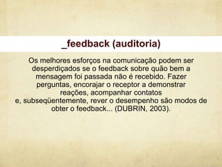 _feedback (auditoria)
    Os melhores esforços na comunicação podem ser
     desperdiçados se o feedback sobre quão bem a
      mensagem foi passada não é recebido. Fazer
      perguntas, encorajar o receptor a demonstrar
             reações, acompanhar contatos
e, subseqüentemente, rever o desempenho são modos de
          obter o feedback... (DUBRIN, 2003).
 