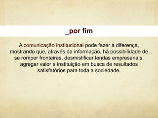 _por fim
   A comunicação institucional pode fazer a diferença,
mostrando que, através da informação, há possibilidade de
 se romper fronteiras, desmistificar lendas empresariais,
   agregar valor à instituição em busca de resultados
          satisfatórios para toda a sociedade.
 
