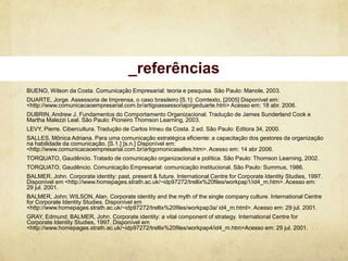 _referências
BUENO, Wilson da Costa. Comunicação Empresarial: teoria e pesquisa. São Paulo: Manole, 2003.
DUARTE, Jorge. Assessoria de Imprensa, o caso brasileiro [S.1]: Comtexto, [2005] Disponível em:
<http://www.comunicacaoempresarial.com.br/artigoassessoriajorgeduarte.htm> Acesso em: 18 abr. 2006.
DUBRIN, Andrew J. Fundamentos do Comportamento Organizacional. Tradução de James Sunderland Cook e
Martha Malezzi Leal. São Paulo: Pioneiro Thomson Learning, 2003.
LEVY, Pierre. Cibercultura. Tradução de Carlos Irineu da Costa. 2.ed. São Paulo: Editora 34, 2000.
SALLES, Mônica Adriana. Para uma comunicação estratégica eficiente: a capacitação dos gestores da organização
na habilidade da comunicação. [S.1.] [s.n.] Disponível em:
<http://www.comunicacaoempresarial.com.br/artigomonicasalles.htm>. Acesso em: 14 abr 2006.
TORQUATO, Gaudêncio. Tratado de comunicação organizacional e política. São Paulo: Thomson Learning, 2002.
TORQUATO, Gaudêncio. Comunicação Empresarial: comunicação institucional. São Paulo: Summus, 1986.
BALMER, John. Corporate identity: past, present & future. International Centre for Corporate Identity Studies, 1997.
Disponível em <http://www.homepages.strath.ac.uk/~idp97272/trellix%20files/workpap1/id4_m.htm>. Acesso em:
29 jul. 2001.
BALMER, John; WILSON, Alan. Corporate identity and the myth of the single company culture. International Centre
for Corporate Identity Studies. Disponível em
<http://www.homepages.strath.ac.uk/~idp97272/trellix%20files/workpap3a/ id4_m.html>. Acesso em: 29 jul. 2001.
GRAY, Edmund; BALMER, John. Corporate identity: a vital component of strategy. International Centre for
Corporate Identity Studies, 1997. Disponível em
<http://www.homepages.strath.ac.uk/~idp97272/trellix%20files/workpap4/id4_m.htm>Acesso em: 29 jul. 2001.
 