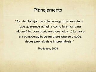 Planejamento

“Ato de planejar, de colocar organizadamente o
    que queremos atingir e como faremos para
  alcançá-lo, com quais recursos, etc (...) Leva-se
   em consideração os recursos que se dispõe,
        riscos previsíveis e imprevisíveis.”

                 Predebon, 2004
 