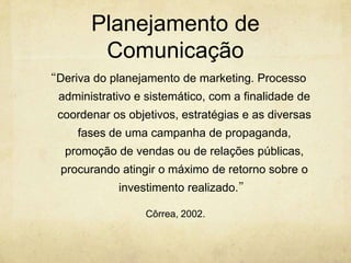 Planejamento de
         Comunicação
“Deriva do planejamento de marketing. Processo
  administrativo e sistemático, com a finalidade de
  coordenar os objetivos, estratégias e as diversas
     fases de uma campanha de propaganda,
   promoção de vendas ou de relações públicas,
  procurando atingir o máximo de retorno sobre o
             investimento realizado.”

                   Côrrea, 2002.
 