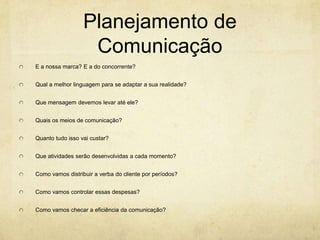 Planejamento de
                   Comunicação
E a nossa marca? E a do concorrente?


Qual a melhor linguagem para se adaptar a sua realidade?


Que mensagem devemos levar até ele?


Quais os meios de comunicação?


Quanto tudo isso vai custar?


Que atividades serão desenvolvidas a cada momento?


Como vamos distribuir a verba do cliente por períodos?


Como vamos controlar essas despesas?


Como vamos checar a eficiência da comunicação?
 