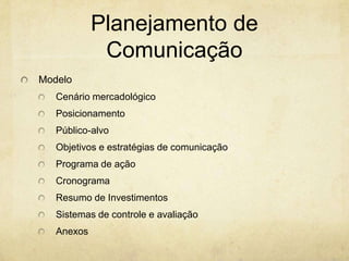 Planejamento de
             Comunicação
Modelo
   Cenário mercadológico
   Posicionamento
   Público-alvo
   Objetivos e estratégias de comunicação
   Programa de ação
   Cronograma
   Resumo de Investimentos
   Sistemas de controle e avaliação
   Anexos
 