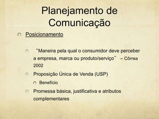 Planejamento de
      Comunicação
Posicionamento


  “Maneira pela qual o consumidor deve perceber
  a empresa, marca ou produto/serviço” – Côrrea
  2002
  Proposição Única de Venda (USP)
     Benefício
  Promessa básica, justificativa e atributos
  complementares
 