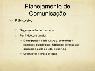 Planejamento de
       Comunicação
Público-alvo


   Segmentação de mercado
   Perfil do consumidor
     Demográficos, sócioculturais, econômicos,
     religiosos, psicológicos, hábitos de compra, uso,
     consumo e estilo de vida, atitudinais
     Localização e áreas de ação
 