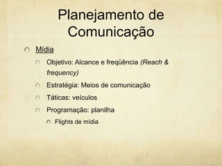Planejamento de
          Comunicação
Mídia
   Objetivo: Alcance e freqüência (Reach &
   frequency)
   Estratégia: Meios de comunicação
   Táticas: veículos
   Programação: planilha
        Flights de mídia
 