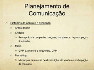 Planejamento de
              Comunicação
Sistemas de controle e avaliação
   Antes/depois
   Criação
      Percepção da campanha: slogans, storyboards, layouts, peças
      finalizadas
   Mídia
      GRP´s, alcance e freqüência, CPM
   Marketing
      Mudanças nas metas de distribuição, de vendas e participação
      de mercado
 