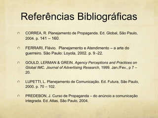 Referências Bibliográficas
 CORREA, R. Planejamento de Propaganda. Ed. Global, São Paulo,
 2004. p. 141 – 160.

 FERRARI, Flávio. Planejamento e Atendimento – a arte do
 guerreiro. São Paulo: Loyola, 2002. p. 9 -22.

 GOULD, LERMAN & GREIN. Agency Perceptions and Practices on
 Global IMC. Journal of Advertising Research, 1999. Jan./Fev., p 7 –
 20.

 LUPETTI, L. Planejamento de Comunicação. Ed. Futura, São Paulo,
 2000. p. 70 – 102.

 PREDEBON, J. Curso de Propaganda – do anúncio a comunicação
 integrada. Ed. Atlas, São Paulo, 2004.
 