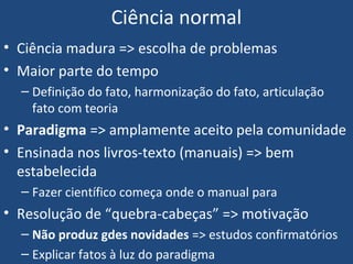 Ciência normal
• Ciência madura => escolha de problemas
• Maior parte do tempo
– Definição do fato, harmonização do fato, articulação
fato com teoria
• Paradigma => amplamente aceito pela comunidade
• Ensinada nos livros-texto (manuais) => bem
estabelecida
– Fazer científico começa onde o manual para
• Resolução de “quebra-cabeças” => motivação
– Não produz gdes novidades => estudos confirmatórios
– Explicar fatos à luz do paradigma
 