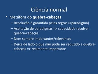 Ciência normal
• Metáfora do quebra-cabeças
– Resolução é garantida pelas regras (=paradigma)
– Aceitação de paradigmas => capacidade resolver
quebra-cabeças
– Nem sempre importantes/relevantes
– Deixa de lado o que não pode ser reduzido a quebra-
cabeças => realmente importante
 