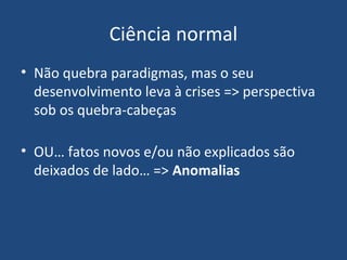 Ciência normal
• Não quebra paradigmas, mas o seu
desenvolvimento leva à crises => perspectiva
sob os quebra-cabeças
• OU… fatos novos e/ou não explicados são
deixados de lado… => Anomalias
 