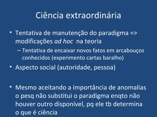 Ciência extraordinária
• Tentativa de manutenção do paradigma =>
modificações ad hoc na teoria
– Tentativa de encaixar novos fatos em arcabouços
conhecidos (experimento cartas baralho)
• Aspecto social (autoridade, pessoa)
• Mesmo aceitando a importância de anomalias
o pesq não substitui o paradigma enqto não
houver outro disponível, pq ele tb determina
o que é ciência
 