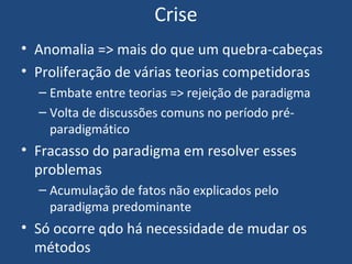 Crise
• Anomalia => mais do que um quebra-cabeças
• Proliferação de várias teorias competidoras
– Embate entre teorias => rejeição de paradigma
– Volta de discussões comuns no período pré-
paradigmático
• Fracasso do paradigma em resolver esses
problemas
– Acumulação de fatos não explicados pelo
paradigma predominante
• Só ocorre qdo há necessidade de mudar os
métodos
 